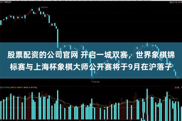 股票配资的公司官网 开启一城双赛，世界象棋锦标赛与上海杯象棋大师公开赛将于9月在沪落子