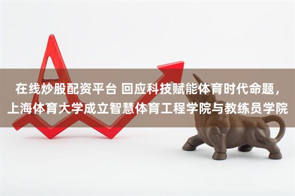 在线炒股配资平台 回应科技赋能体育时代命题，上海体育大学成立智慧体育工程学院与教练员学院
