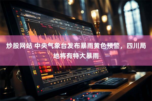 炒股网站 中央气象台发布暴雨黄色预警，四川局地将有特大暴雨