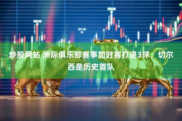 炒股网站 洲际俱乐部赛事加时赛打进3球，切尔西是历史首队