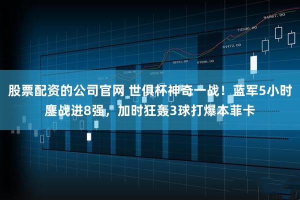 股票配资的公司官网 世俱杯神奇一战！蓝军5小时鏖战进8强，加时狂轰3球打爆本菲卡