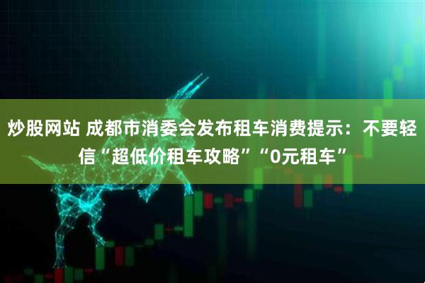 炒股网站 成都市消委会发布租车消费提示：不要轻信“超低价租车攻略”“0元租车”