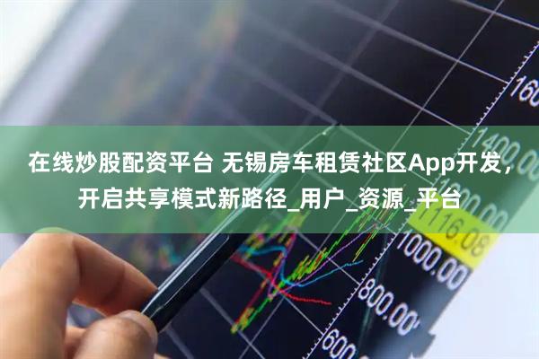 在线炒股配资平台 无锡房车租赁社区App开发，开启共享模式新路径_用户_资源_平台