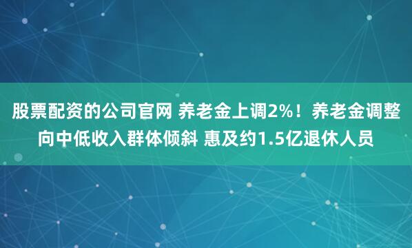 股票配资的公司官网 养老金上调2%！养老金调整向中低收入群体倾斜 惠及约1.5亿退休人员