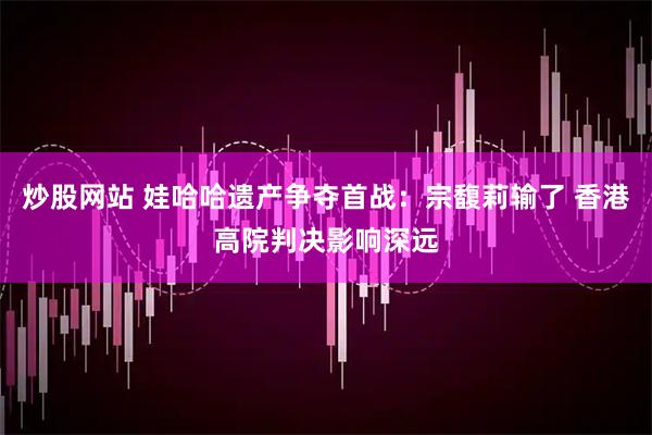 炒股网站 娃哈哈遗产争夺首战：宗馥莉输了 香港高院判决影响深远