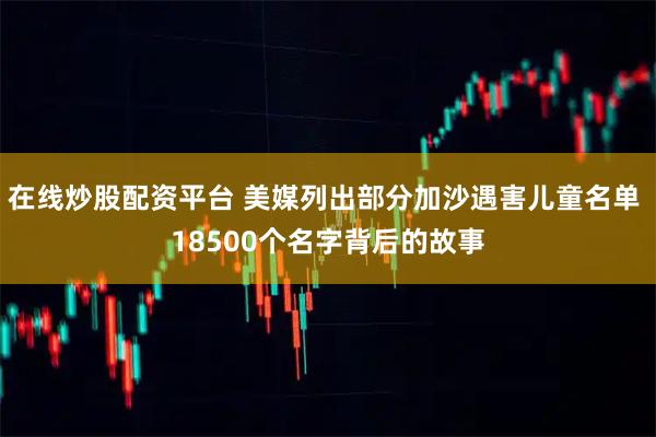 在线炒股配资平台 美媒列出部分加沙遇害儿童名单 18500个名字背后的故事