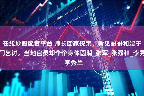 在线炒股配资平台 师长回家探亲，看见哥哥和嫂子出门乞讨，当地官员却个个身体圆润_张军_张强和_李秀兰