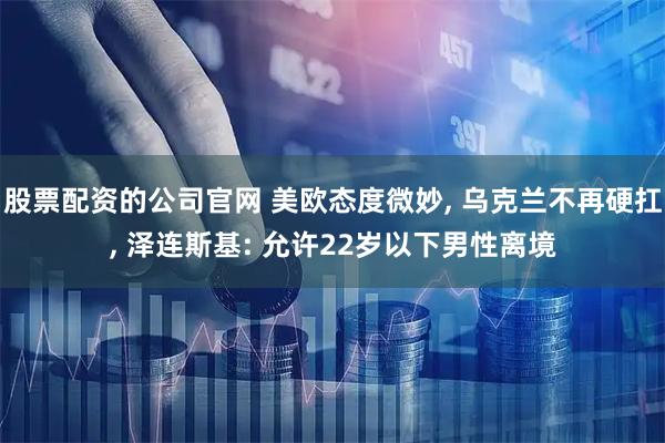 股票配资的公司官网 美欧态度微妙, 乌克兰不再硬扛, 泽连斯基: 允许22岁以下男性离境