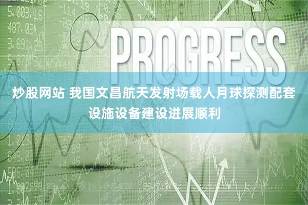 炒股网站 我国文昌航天发射场载人月球探测配套设施设备建设进展顺利