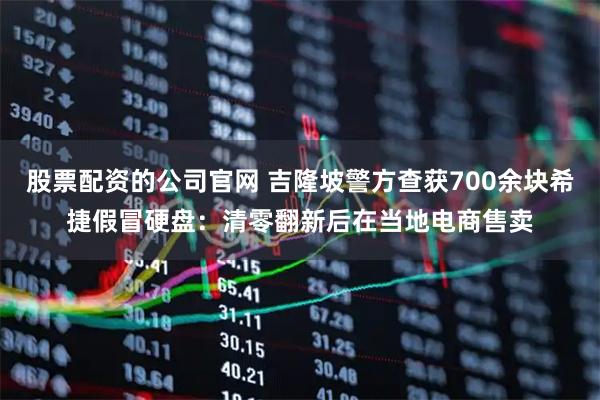 股票配资的公司官网 吉隆坡警方查获700余块希捷假冒硬盘：清零翻新后在当地电商售卖