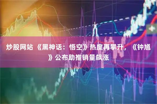 炒股网站 《黑神话：悟空》热度再攀升，《钟馗》公布助推销量飙涨
