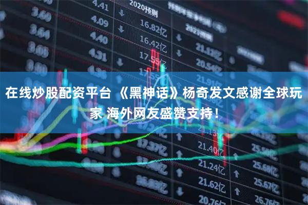 在线炒股配资平台 《黑神话》杨奇发文感谢全球玩家 海外网友盛赞支持！