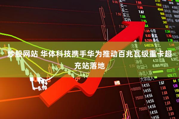 炒股网站 华体科技携手华为推动百兆瓦级重卡超充站落地