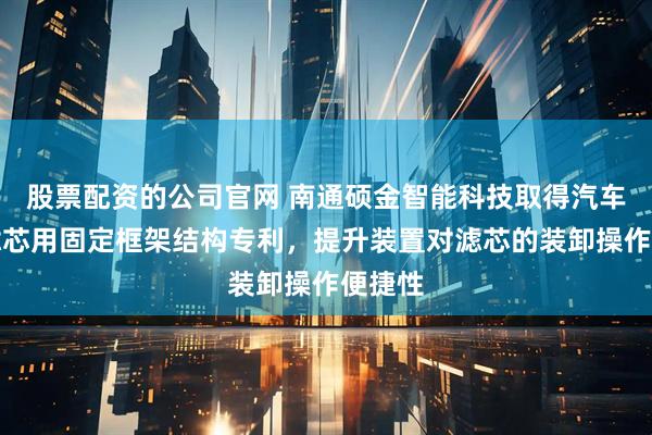 股票配资的公司官网 南通硕金智能科技取得汽车空调滤芯用固定框架结构专利，提升装置对滤芯的装卸操作便捷性