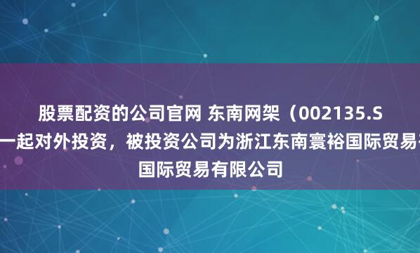 股票配资的公司官网 东南网架（002135.SZ）新增一起对外投资，被投资公司为浙江东南寰裕国际贸易有限公司