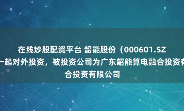 在线炒股配资平台 韶能股份（000601.SZ）新增一起对外投资，被投资公司为广东韶能算电融合投资有限公司