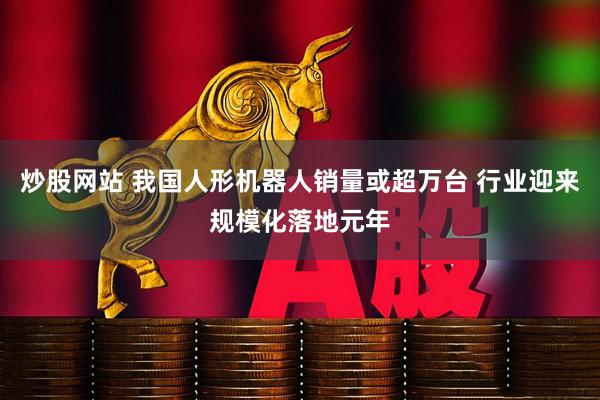 炒股网站 我国人形机器人销量或超万台 行业迎来规模化落地元年