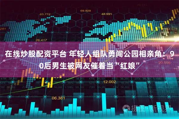 在线炒股配资平台 年轻人组队勇闯公园相亲角：90后男生被网友催着当“红娘”