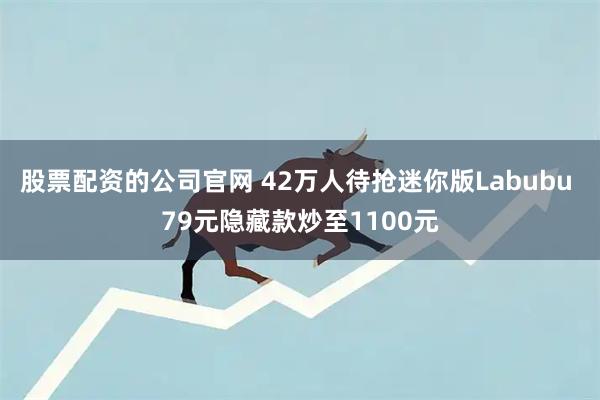 股票配资的公司官网 42万人待抢迷你版Labubu 79元隐藏款炒至1100元