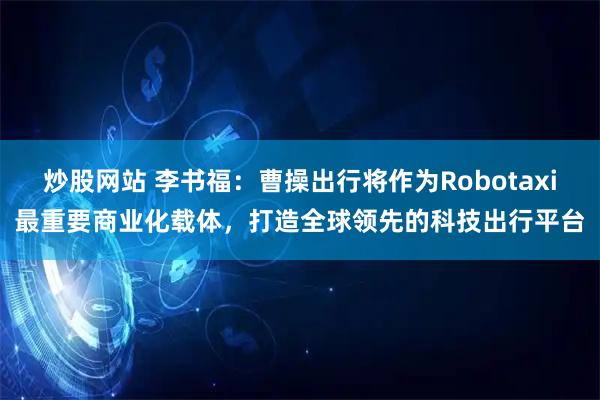 炒股网站 李书福：曹操出行将作为Robotaxi最重要商业化载体，打造全球领先的科技出行平台