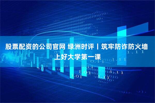 股票配资的公司官网 绿洲时评丨筑牢防诈防火墙 上好大学第一课