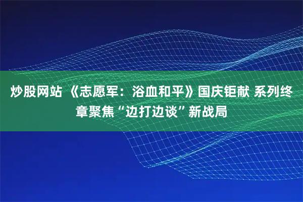 炒股网站 《志愿军：浴血和平》国庆钜献 系列终章聚焦“边打边谈”新战局