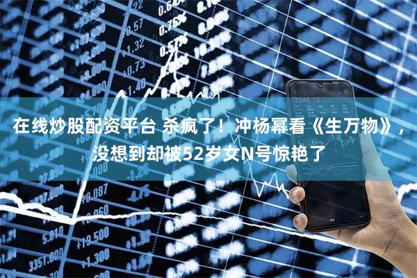 在线炒股配资平台 杀疯了！冲杨幂看《生万物》，没想到却被52岁女N号惊艳了