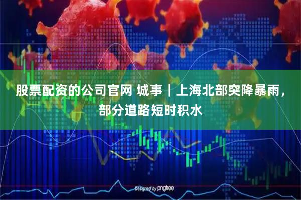 股票配资的公司官网 城事｜上海北部突降暴雨，部分道路短时积水