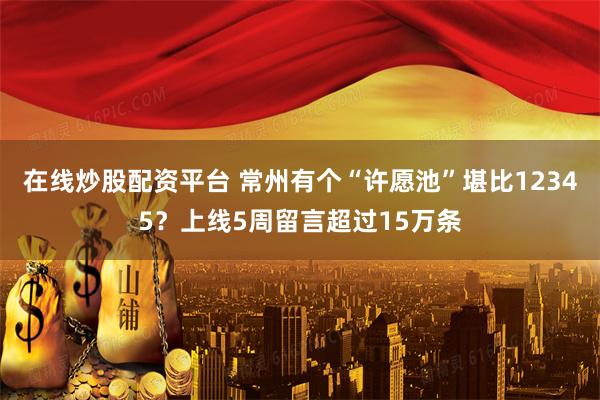 在线炒股配资平台 常州有个“许愿池”堪比12345？上线5周留言超过15万条