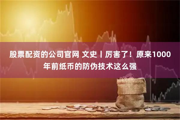 股票配资的公司官网 文史丨厉害了！原来1000年前纸币的防伪技术这么强