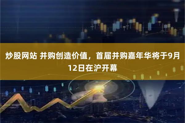 炒股网站 并购创造价值，首届并购嘉年华将于9月12日在沪开幕