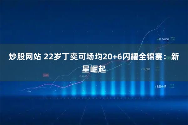 炒股网站 22岁丁奕可场均20+6闪耀全锦赛：新星崛起