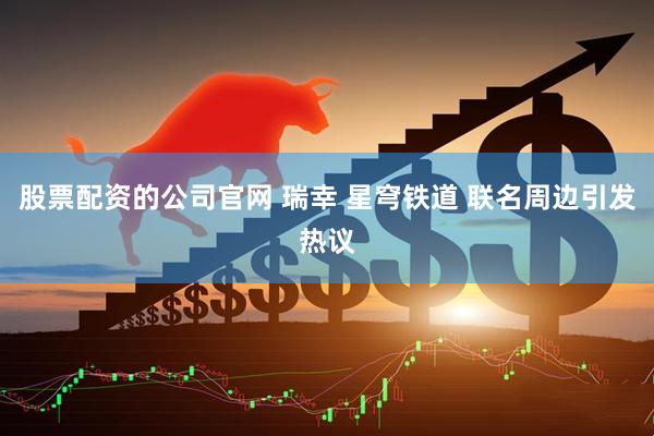 股票配资的公司官网 瑞幸 星穹铁道 联名周边引发热议