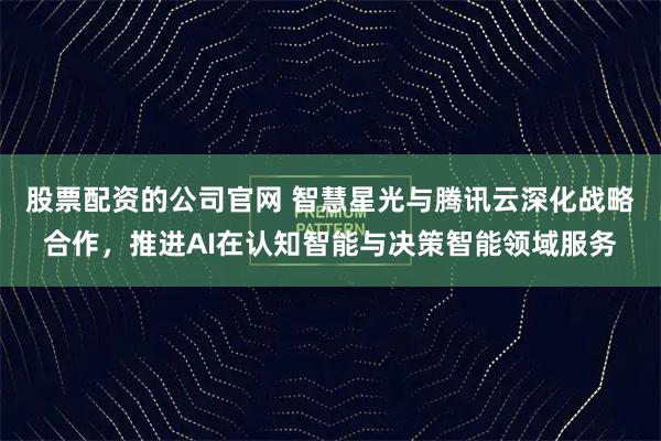 股票配资的公司官网 智慧星光与腾讯云深化战略合作，推进AI在认知智能与决策智能领域服务