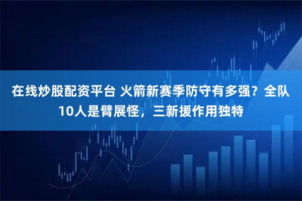 在线炒股配资平台 火箭新赛季防守有多强？全队10人是臂展怪，三新援作用独特