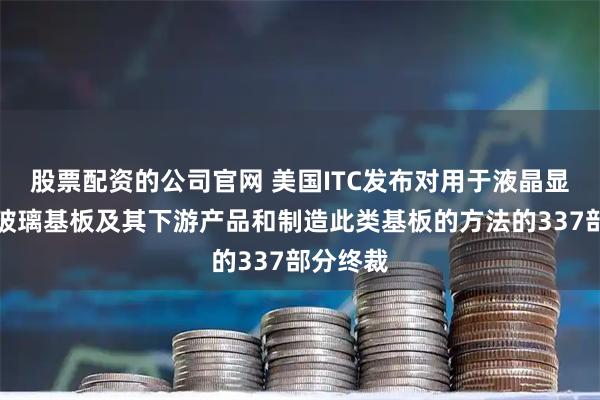 股票配资的公司官网 美国ITC发布对用于液晶显示器的玻璃基板及其下游产品和制造此类基板的方法的337部分终裁