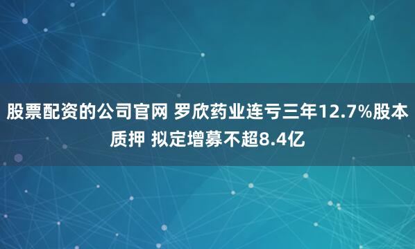 股票配资的公司官网 罗欣药业连亏三年12.7%股本质押 拟定增募不超8.4亿