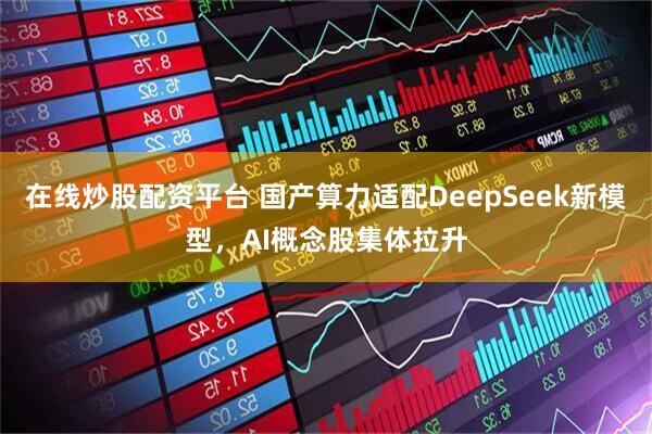 在线炒股配资平台 国产算力适配DeepSeek新模型，AI概念股集体拉升
