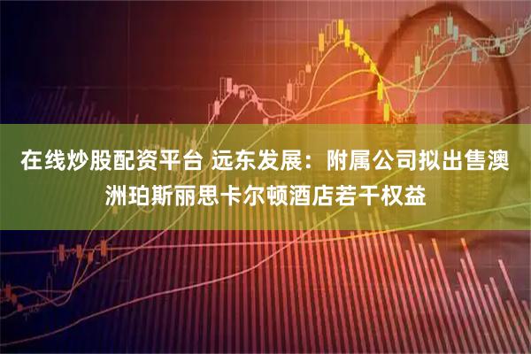 在线炒股配资平台 远东发展：附属公司拟出售澳洲珀斯丽思卡尔顿酒店若干权益