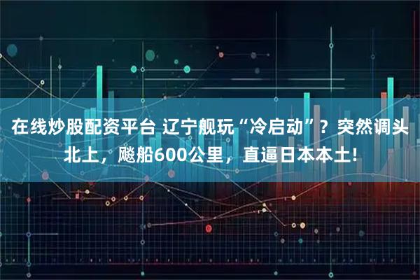 在线炒股配资平台 辽宁舰玩“冷启动”?突然调头北上,飚船600公里,直逼日本本土!