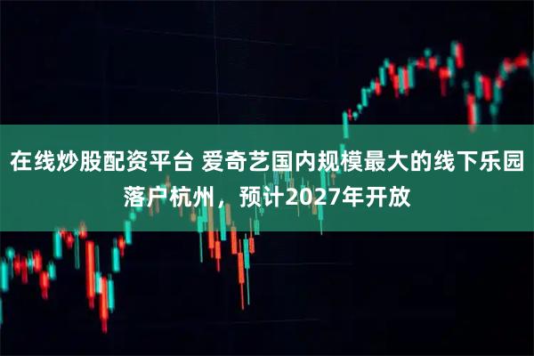 在线炒股配资平台 爱奇艺国内规模最大的线下乐园落户杭州，预计2027年开放