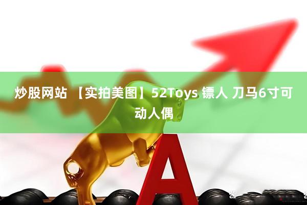 炒股网站 【实拍美图】52Toys 镖人 刀马6寸可动人偶