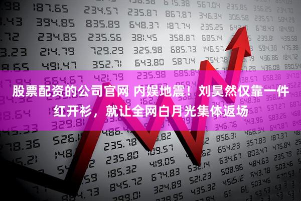 股票配资的公司官网 内娱地震!刘昊然仅靠一件红开衫,就让全网白月光集体返场