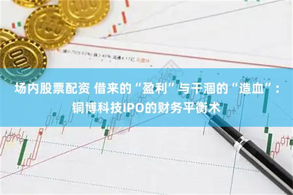 场内股票配资 借来的“盈利”与干涸的“造血”：铜博科技IPO的财务平衡术
