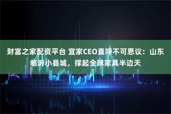 财富之家配资平台 宜家CEO直呼不可思议：山东临沂小县城，撑起全球家具半边天