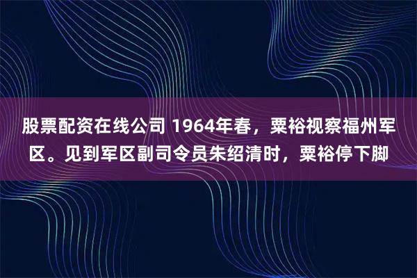 股票配资在线公司 1964年春，粟裕视察福州军区。见到军区副司令员朱绍清时，粟裕停下脚