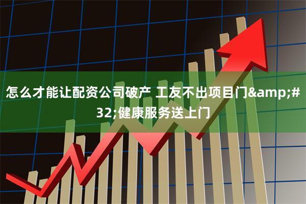 怎么才能让配资公司破产 工友不出项目门 健康服务送上门