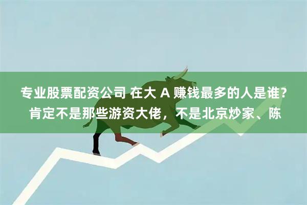 专业股票配资公司 在大 A 赚钱最多的人是谁？ 肯定不是那些游资大佬，不是北京炒家、陈